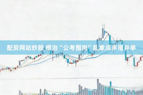 配资网站炒股 根治“公考围岗”乱象须多措并举