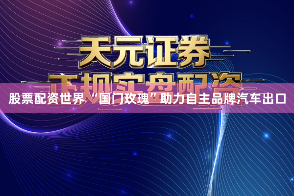 股票配资世界 “国门玫瑰”助力自主品牌汽车出口