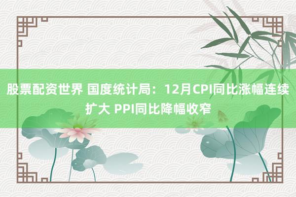 股票配资世界 国度统计局：12月CPI同比涨幅连续扩大 PPI同比降幅收窄