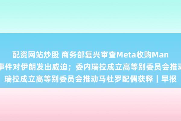 配资网站炒股 商务部复兴审查Meta收购Manus；特朗普再次就骚乱事件对伊朗发出威迫；委内瑞拉成立高等别委员会推动马杜罗配偶获释｜早报