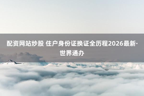配资网站炒股 住户身份证换证全历程2026最新·世界通办