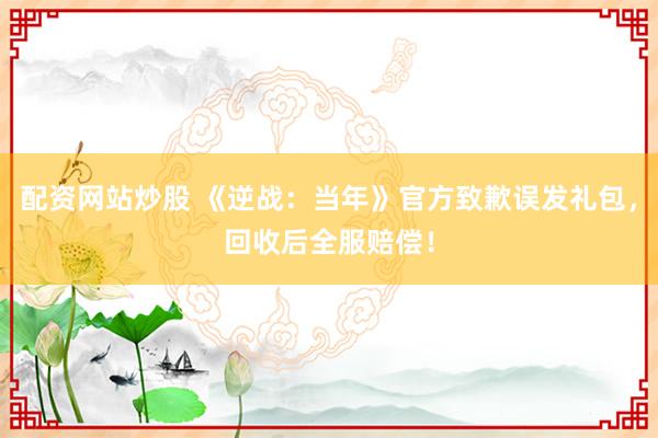 配资网站炒股 《逆战：当年》官方致歉误发礼包，回收后全服赔偿！
