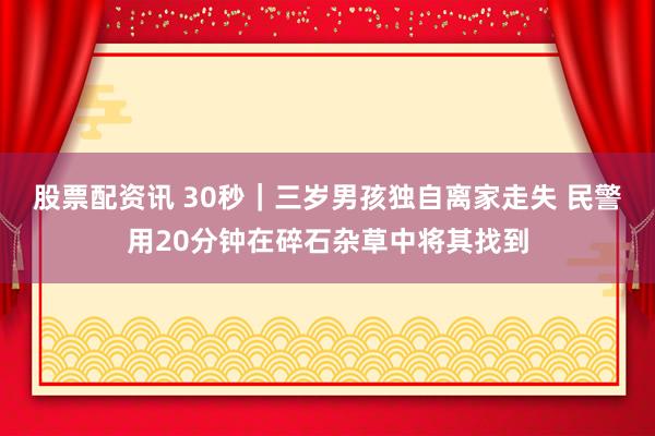 股票配资讯 30秒｜三岁男孩独自离家走失 民警用20分钟在碎石杂草中将其找到