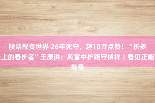 股票配资世界 26年死守,超10万点赞!“折多山上的看护者”王康洪:风雪中护路守祯祥|看见正能量