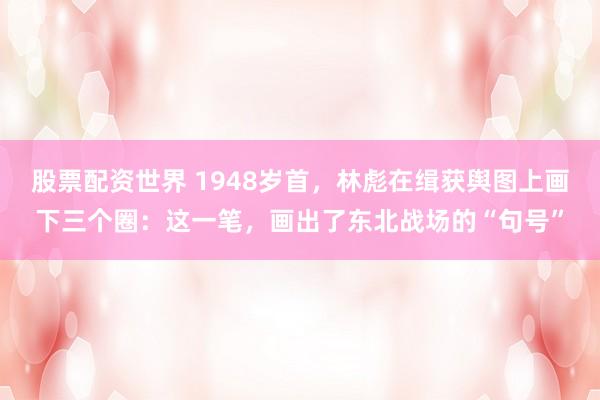 股票配资世界 1948岁首，林彪在缉获舆图上画下三个圈：这一笔，画出了东北战场的“句号”