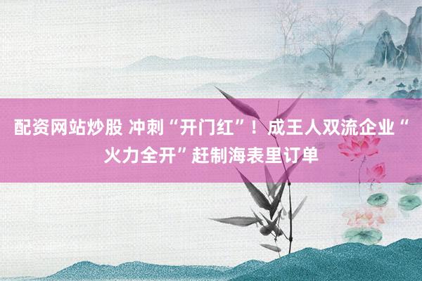 配资网站炒股 冲刺“开门红”！成王人双流企业“火力全开”赶制海表里订单