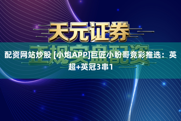 配资网站炒股 [小炮APP]巨匠小盼哥竞彩推选：英超+英冠3串1