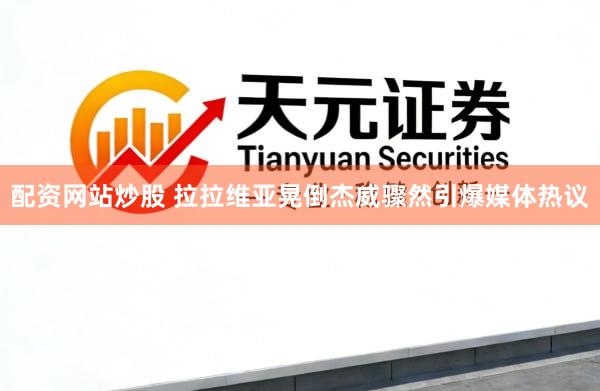 配资网站炒股 拉拉维亚晃倒杰威骤然引爆媒体热议
