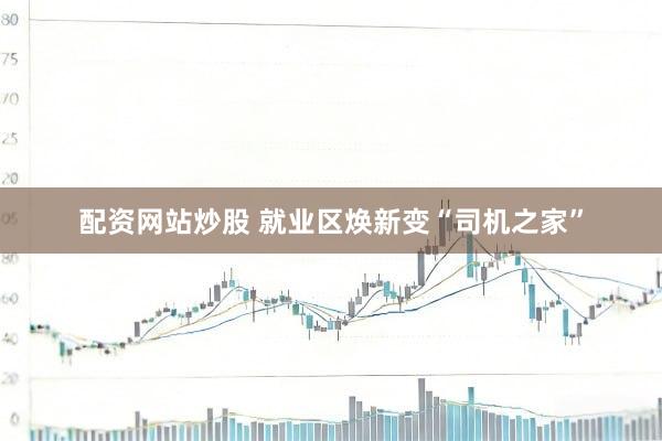 配资网站炒股 就业区焕新变“司机之家”
