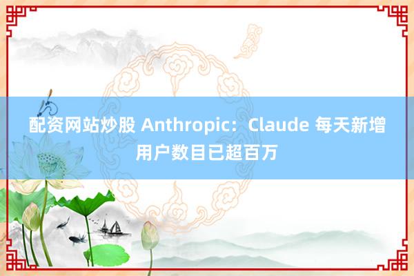 配资网站炒股 Anthropic：Claude 每天新增用户数目已超百万