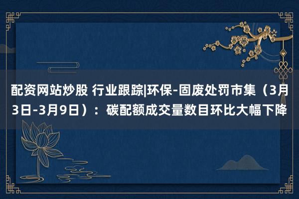 配资网站炒股 行业跟踪|环保-固废处罚市集（3月3日-3月9日）：碳配额成交量数目环比大幅下降