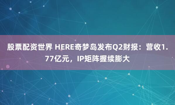 股票配资世界 HERE奇梦岛发布Q2财报：营收1.77亿元，IP矩阵握续膨大