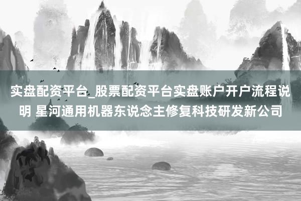 实盘配资平台_股票配资平台实盘账户开户流程说明 星河通用机器东说念主修复科技研发新公司