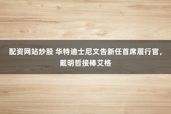 配资网站炒股 华特迪士尼文告新任首席履行官，戴明哲接棒艾格