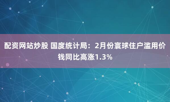 配资网站炒股 国度统计局：2月份寰球住户滥用价钱同比高涨1.3%