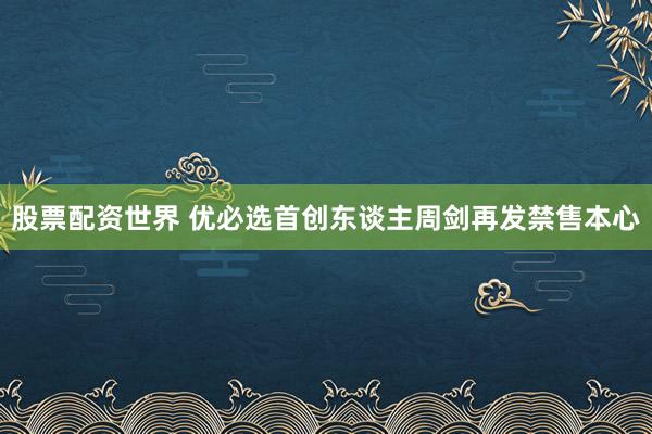 股票配资世界 优必选首创东谈主周剑再发禁售本心