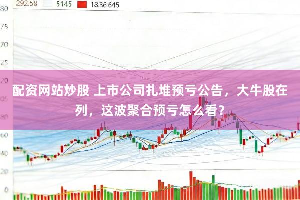 配资网站炒股 上市公司扎堆预亏公告，大牛股在列，这波聚合预亏怎么看？