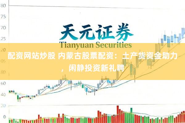 配资网站炒股 内蒙古股票配资：土产货资金助力，闲静投资新礼聘