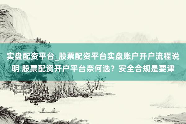 实盘配资平台_股票配资平台实盘账户开户流程说明 股票配资开户平台奈何选？安全合规是要津